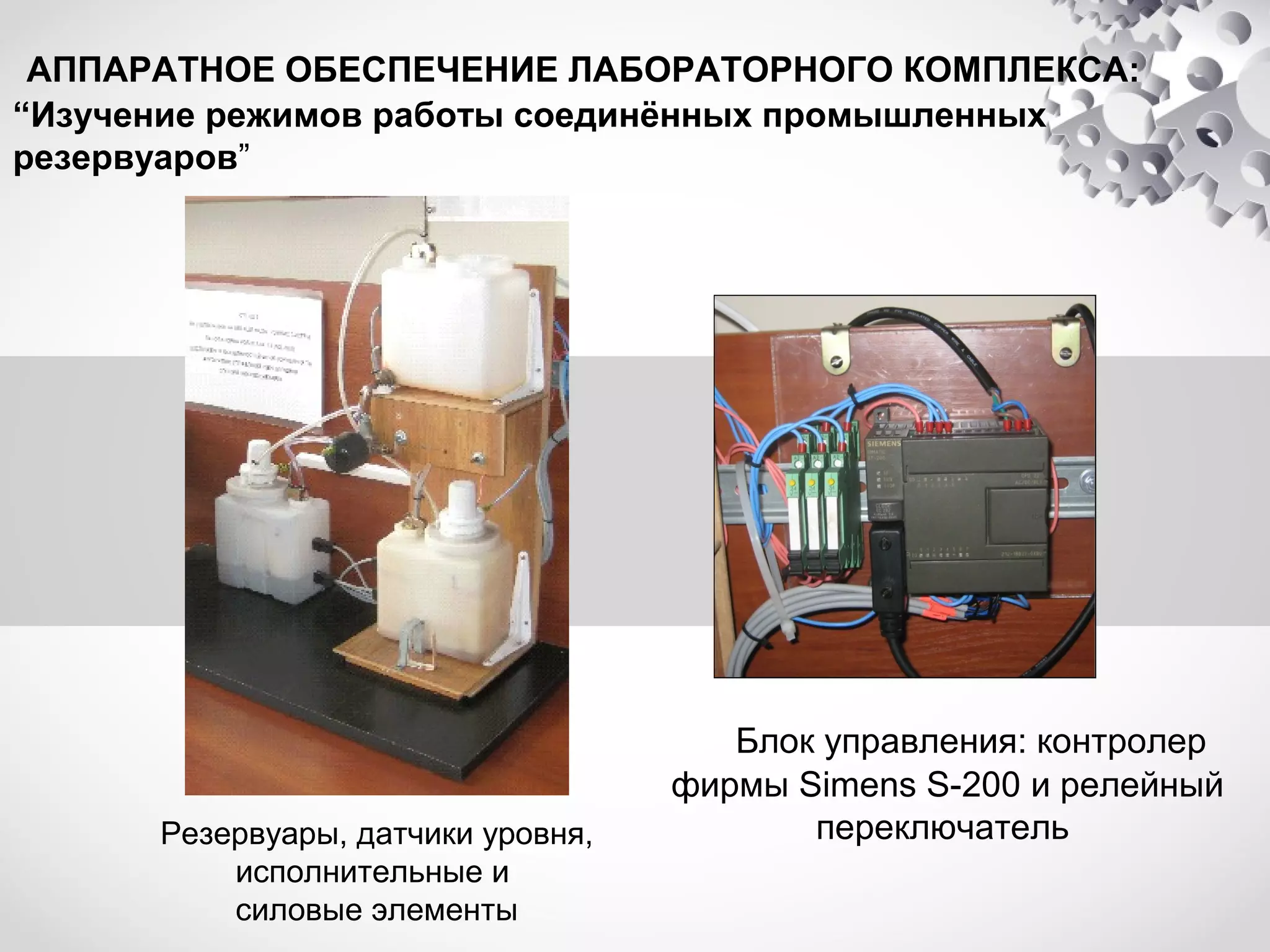 АППАРАТНОЕ ОБЕСПЕЧЕНИЕ ЛАБОРАТОРНОГО КОМПЛЕКСА:
“Изучение режимов работы соединённых промышленных
резервуаров”

Резервуары, датчики уровня,
исполнительные и
силовые элементы

Блок управления: контролер
фирмы Simens S-200 и релейный
переключатель

 