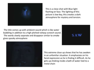 This is a close shot with Blue light
                                            flashing on face. The lighting of this
                                            picture is low-key, this creates a dark
                                            atmosphere for mystery and tension.




The title comes up with ambient sound which is like water
bubbling in addition to a high pitched railway screech sound.
The words slowly separate and disappear similar to smoke
gives spooky atmosphere




                                          This extreme close up shows that he has awaken
                                          in an unfamiliar situation. It emphasizes on his
                                          facial expression as he is finding it difficult. As he
                                          gets up choking inside a bath of water tied to a
                                          metal chain
 