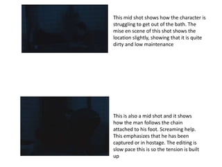 This mid shot shows how the character is
struggling to get out of the bath. The
mise en scene of this shot shows the
location slightly, showing that it is quite
dirty and low maintenance




This is also a mid shot and it shows
how the man follows the chain
attached to his foot. Screaming help.
This emphasizes that he has been
captured or in hostage. The editing is
slow pace this is so the tension is built
up
 