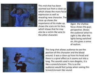 This mid shot has been
zoomed out from a close up
which shows the mans facial
expression as well as
revealing new character. The
close up shows the
importance of his make up,       Again the shallow
shows the scars on his face,     focus shows the guys
which shows that he may          perspective. Shows
also be a victim like wise to    the audience what his
the other character.             sight is like after the
                                 lights being switched
                                 on, this gives a sense
                                 of realism.

       This long shot allows audience to see the
       position of this character and the blood
       around. It was a close up from his head and
       there is a spiral effect as it zooms out into a
       long. The sounds used is non-diegetic, it is
       like a screech/scream. This is so the
       audience would feel jumpy when seeing this
       Screech/scream like sound.
 