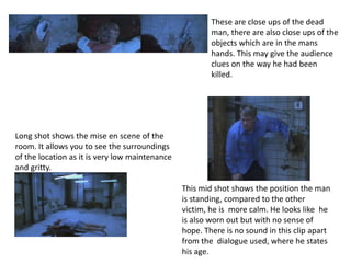 These are close ups of the dead
                                                        man, there are also close ups of the
                                                        objects which are in the mans
                                                        hands. This may give the audience
                                                        clues on the way he had been
                                                        killed.




Long shot shows the mise en scene of the
room. It allows you to see the surroundings
of the location as it is very low maintenance
and gritty.

                                                This mid shot shows the position the man
                                                is standing, compared to the other
                                                victim, he is more calm. He looks like he
                                                is also worn out but with no sense of
                                                hope. There is no sound in this clip apart
                                                from the dialogue used, where he states
                                                his age.
 