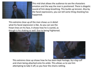 This mid shot allows the audience to see the characters
                         emotion and the way the man is positioned. There is diegetic
                         sound of him deep breathing. This builds up tension. Also by
                         the facial expressions, you can tell some thing shocking has
                         happened.


This extreme close up of the man shows us in detail
what his facial expression is like. As you can see the
frown lines on his face, it shows how he is scared, as
though is his shaking as well. Due to being frightened.




    This extreme close up shows how he has been kept hostage, by a big cuff
    and chain being attached onto his ankle. This allows us to see him
    attempting to take it off, as you hear the chains rattling.
 