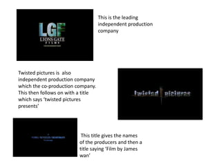 This is the leading
                                    independent production
                                    company




Twisted pictures is also
independent production company
which the co-production company.
This then follows on with a title
which says ‘twisted pictures
presents’




                           This title gives the names
                          of the producers and then a
                          title saying ‘Film by James
                          wan’
 