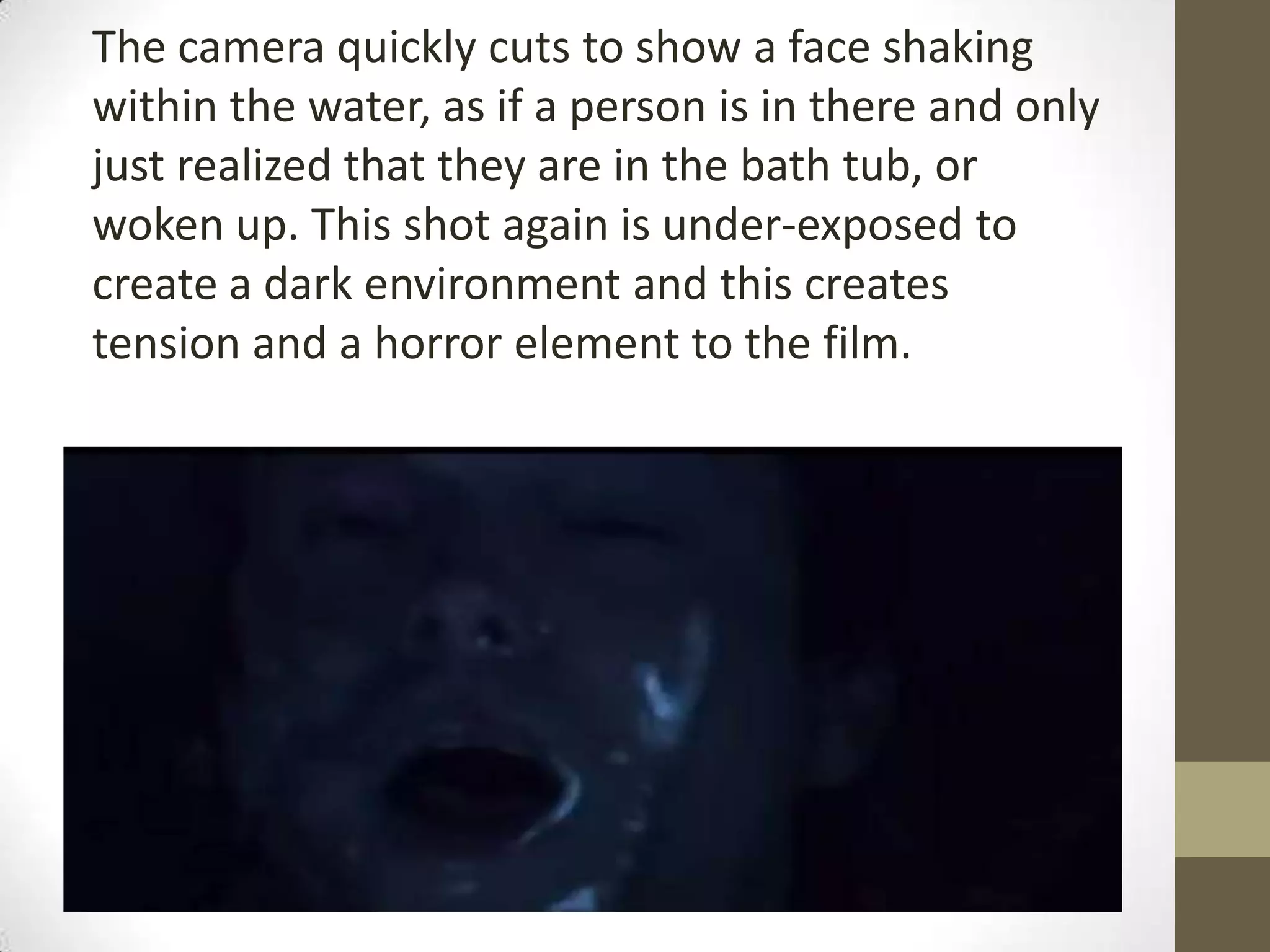 The camera quickly cuts to show a face shaking
within the water, as if a person is in there and only
just realized that they are in the bath tub, or
woken up. This shot again is under-exposed to
create a dark environment and this creates
tension and a horror element to the film.
 