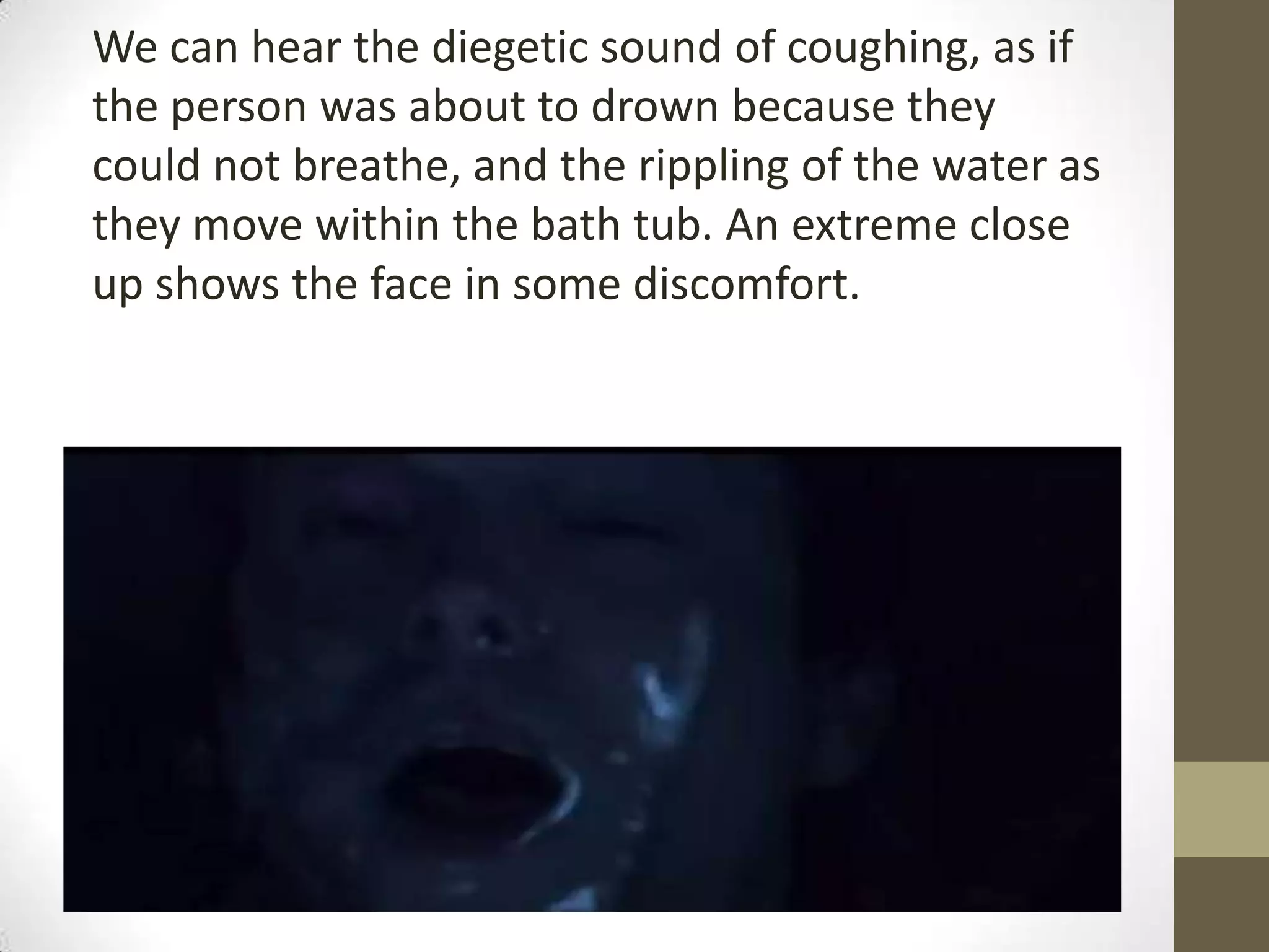We can hear the diegetic sound of coughing, as if
the person was about to drown because they
could not breathe, and the rippling of the water as
they move within the bath tub. An extreme close
up shows the face in some discomfort.
 