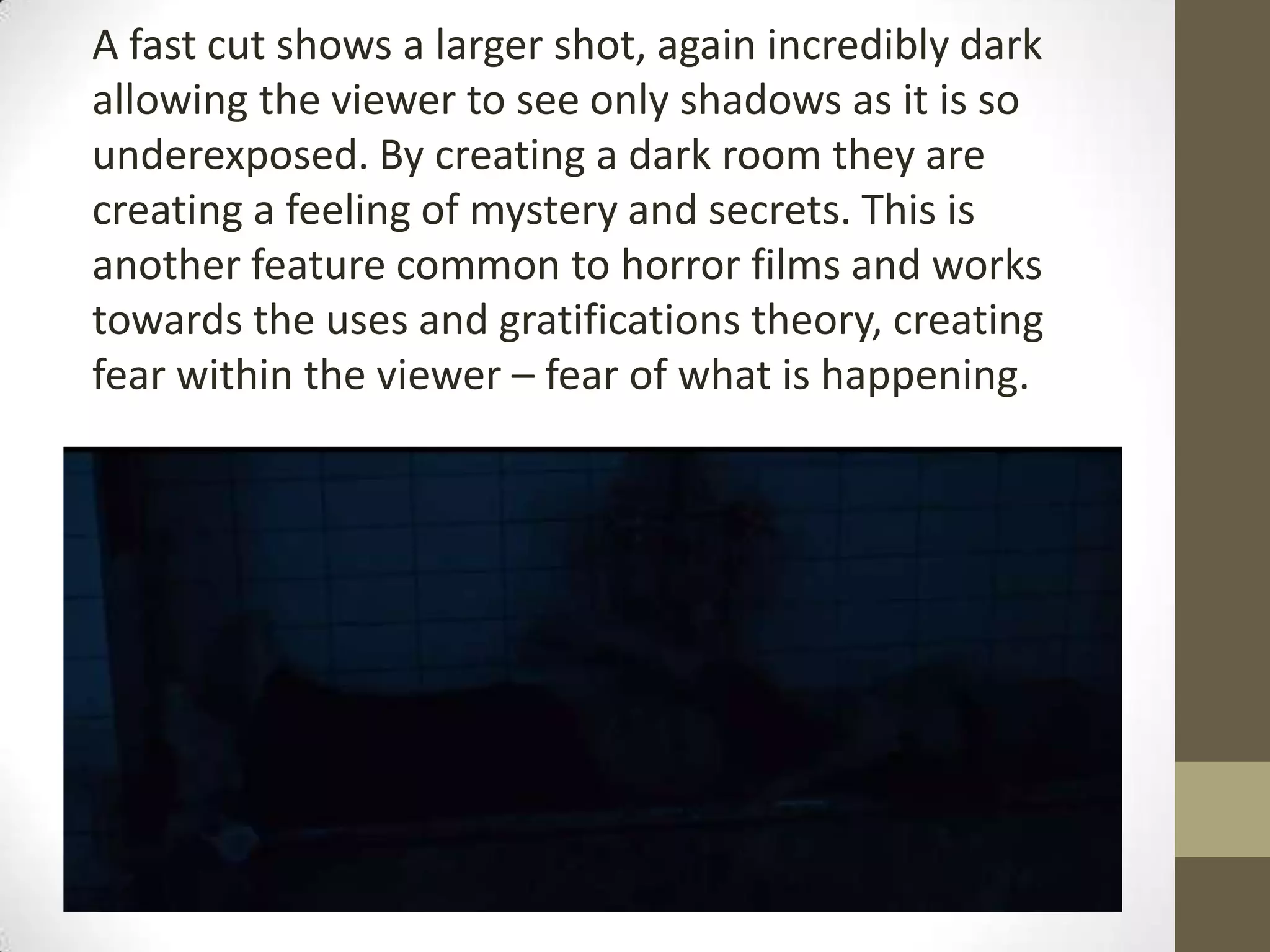A fast cut shows a larger shot, again incredibly dark
allowing the viewer to see only shadows as it is so
underexposed. By creating a dark room they are
creating a feeling of mystery and secrets. This is
another feature common to horror films and works
towards the uses and gratifications theory, creating
fear within the viewer – fear of what is happening.
 