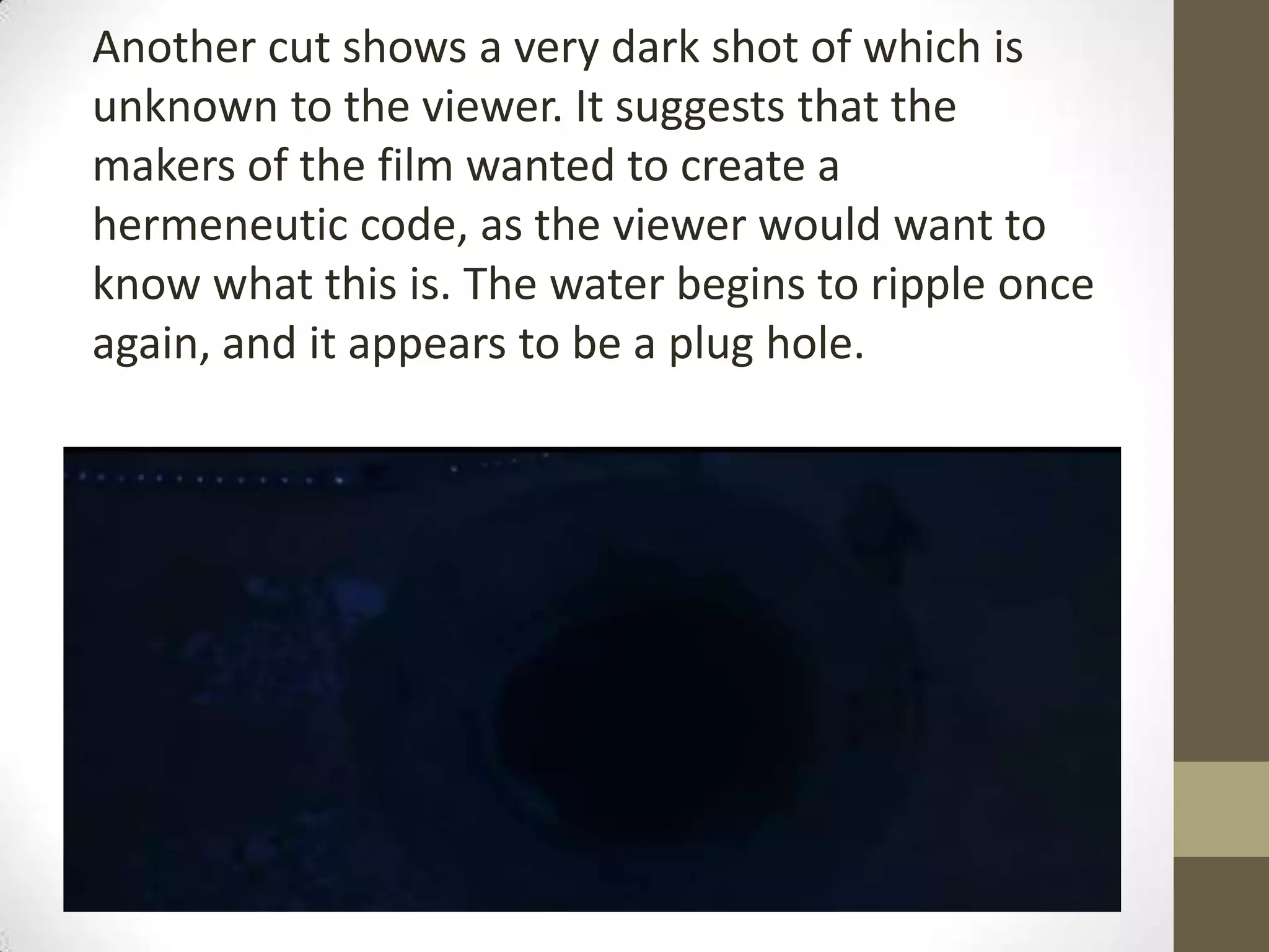 Another cut shows a very dark shot of which is
unknown to the viewer. It suggests that the
makers of the film wanted to create a
hermeneutic code, as the viewer would want to
know what this is. The water begins to ripple once
again, and it appears to be a plug hole.
 