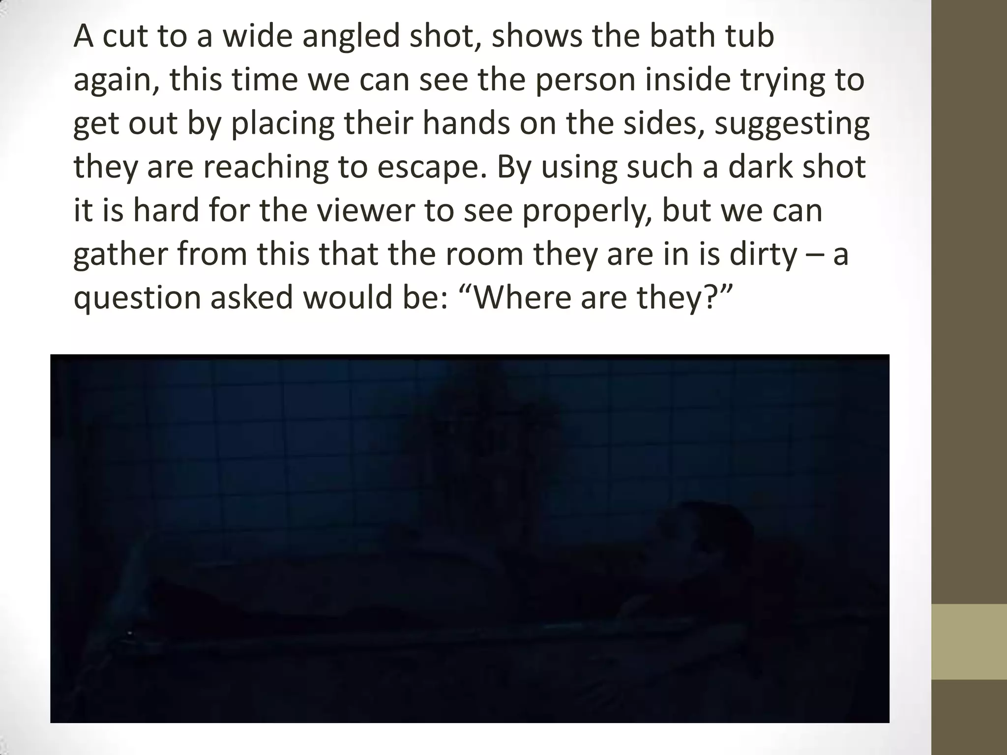 A cut to a wide angled shot, shows the bath tub
again, this time we can see the person inside trying to
get out by placing their hands on the sides, suggesting
they are reaching to escape. By using such a dark shot
it is hard for the viewer to see properly, but we can
gather from this that the room they are in is dirty – a
question asked would be: “Where are they?”
 