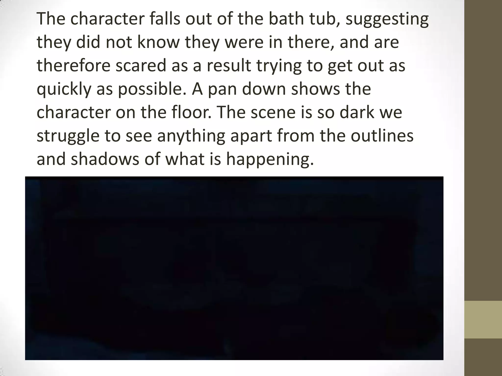 The character falls out of the bath tub, suggesting
they did not know they were in there, and are
therefore scared as a result trying to get out as
quickly as possible. A pan down shows the
character on the floor. The scene is so dark we
struggle to see anything apart from the outlines
and shadows of what is happening.
 