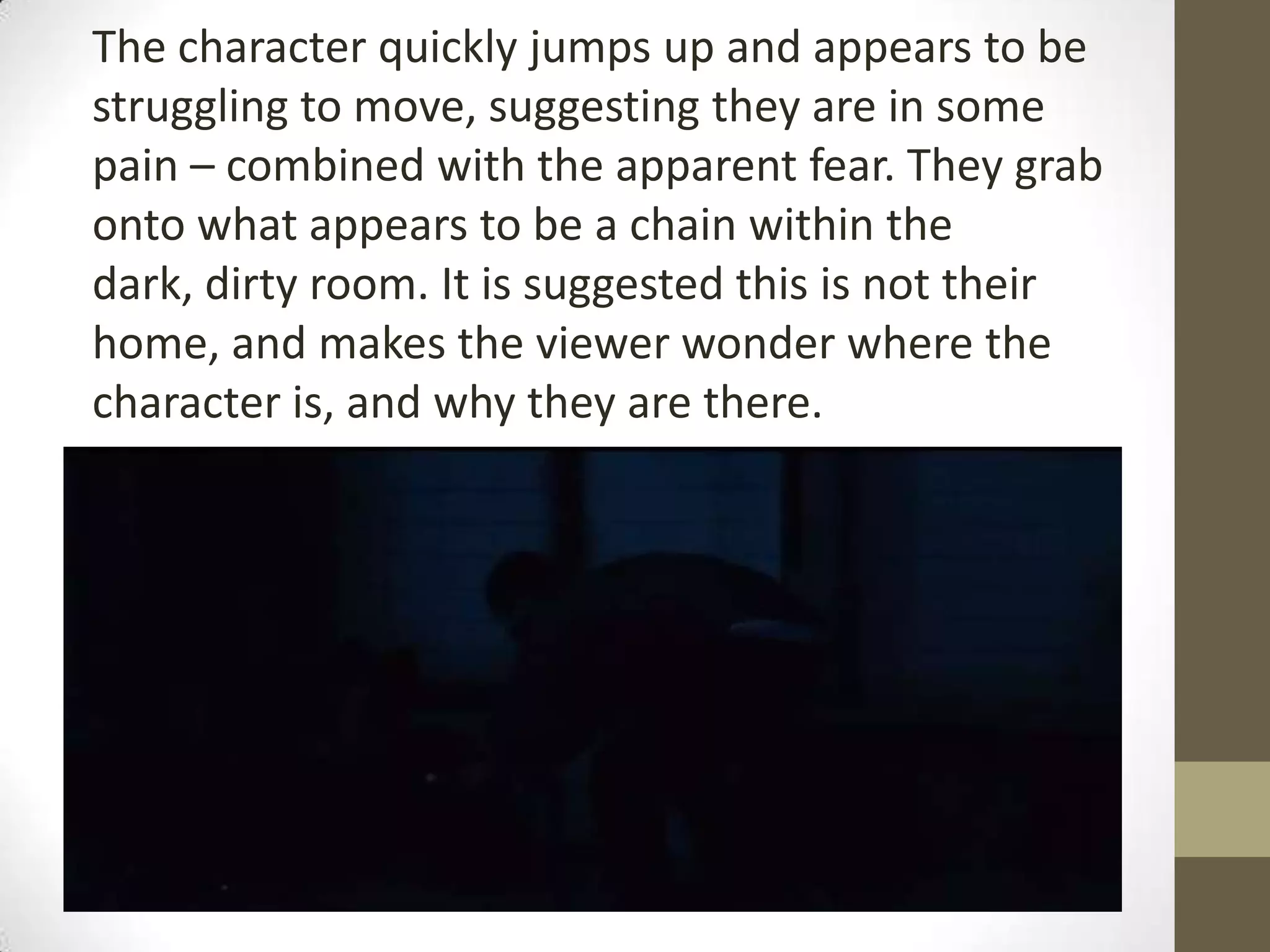 The character quickly jumps up and appears to be
struggling to move, suggesting they are in some
pain – combined with the apparent fear. They grab
onto what appears to be a chain within the
dark, dirty room. It is suggested this is not their
home, and makes the viewer wonder where the
character is, and why they are there.
 