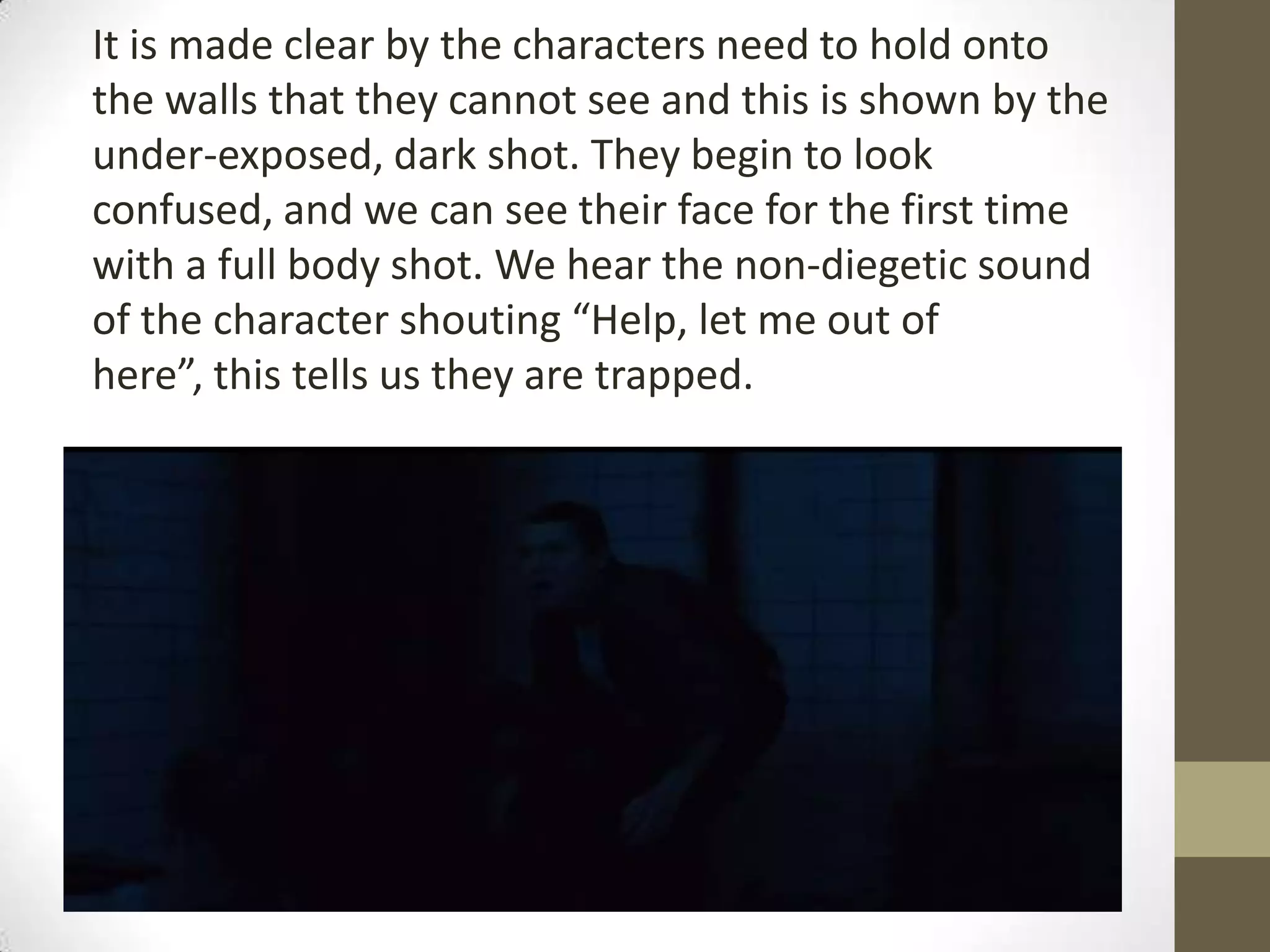 It is made clear by the characters need to hold onto
the walls that they cannot see and this is shown by the
under-exposed, dark shot. They begin to look
confused, and we can see their face for the first time
with a full body shot. We hear the non-diegetic sound
of the character shouting “Help, let me out of
here”, this tells us they are trapped.
 