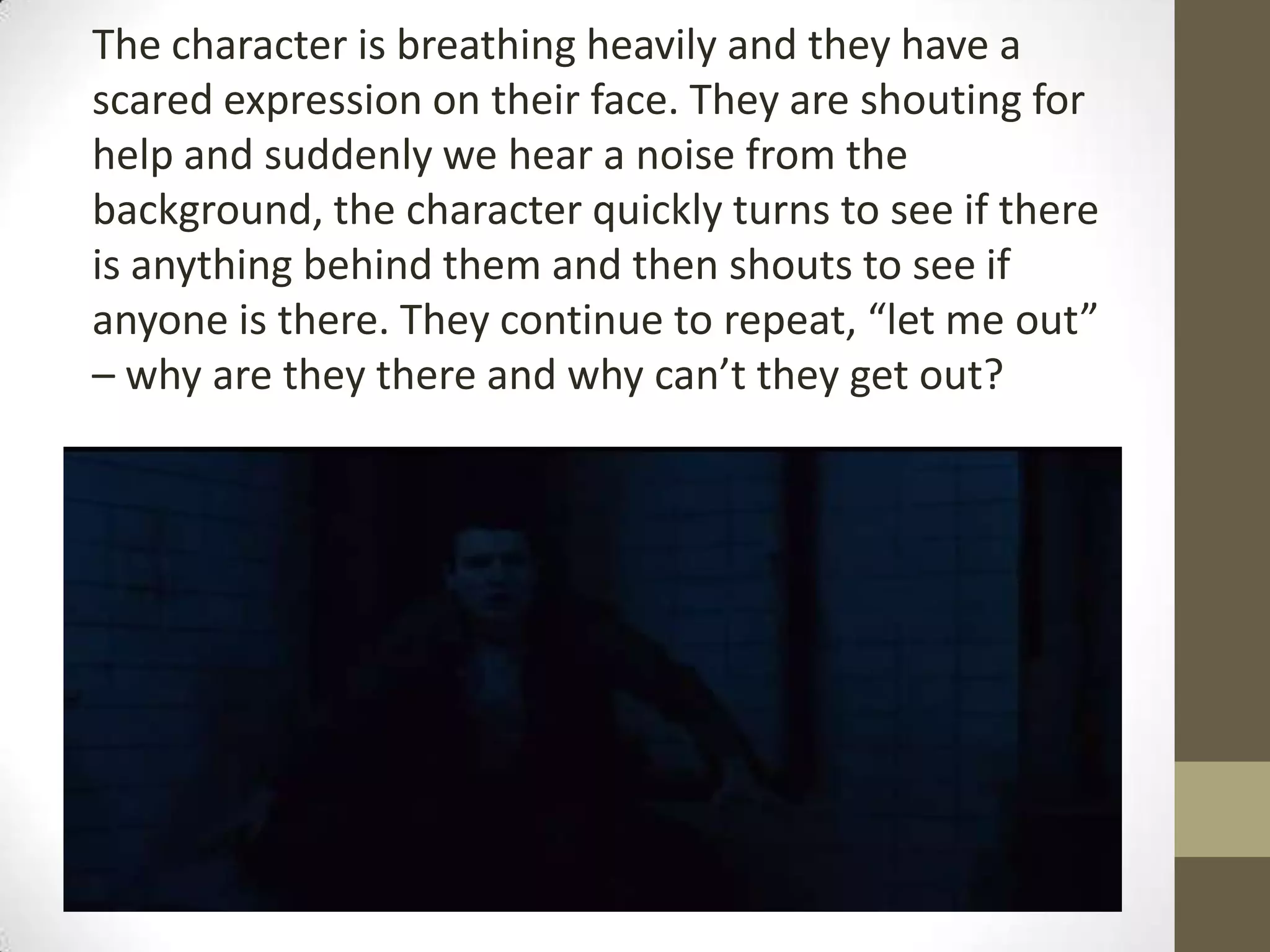 The character is breathing heavily and they have a
scared expression on their face. They are shouting for
help and suddenly we hear a noise from the
background, the character quickly turns to see if there
is anything behind them and then shouts to see if
anyone is there. They continue to repeat, “let me out”
– why are they there and why can’t they get out?
 