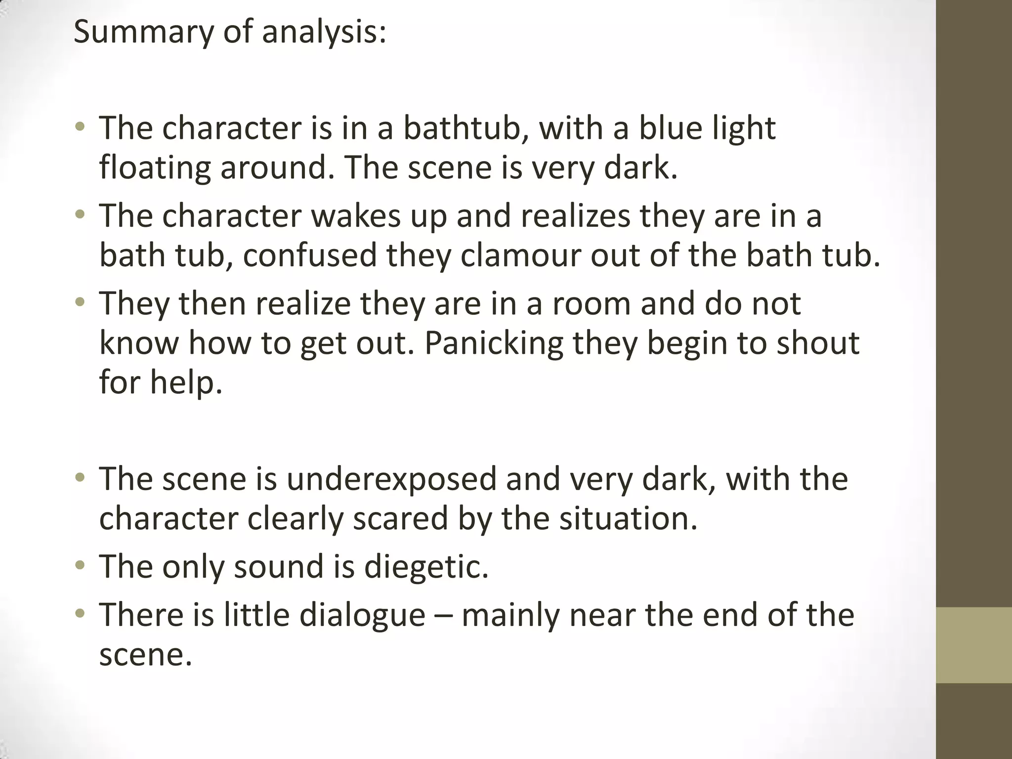 Summary of analysis:
• The character is in a bathtub, with a blue light
floating around. The scene is very dark.
• The character wakes up and realizes they are in a
bath tub, confused they clamour out of the bath tub.
• They then realize they are in a room and do not
know how to get out. Panicking they begin to shout
for help.
• The scene is underexposed and very dark, with the
character clearly scared by the situation.
• The only sound is diegetic.
• There is little dialogue – mainly near the end of the
scene.
 
