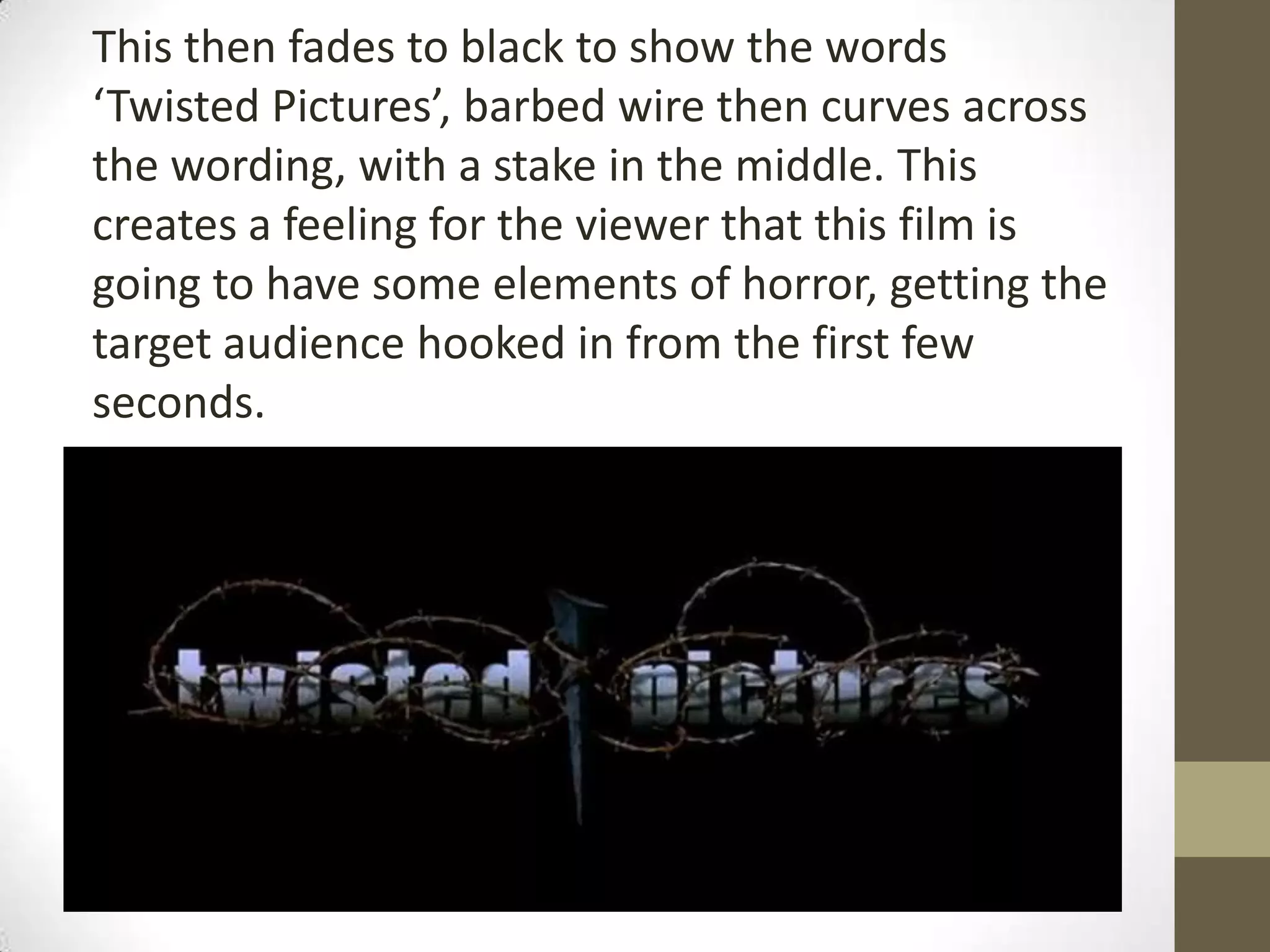 This then fades to black to show the words
‘Twisted Pictures’, barbed wire then curves across
the wording, with a stake in the middle. This
creates a feeling for the viewer that this film is
going to have some elements of horror, getting the
target audience hooked in from the first few
seconds.
 