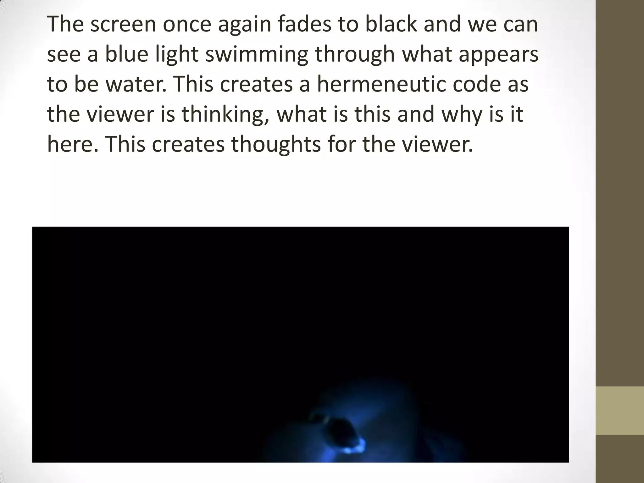 The screen once again fades to black and we can
see a blue light swimming through what appears
to be water. This creates a hermeneutic code as
the viewer is thinking, what is this and why is it
here. This creates thoughts for the viewer.
 
