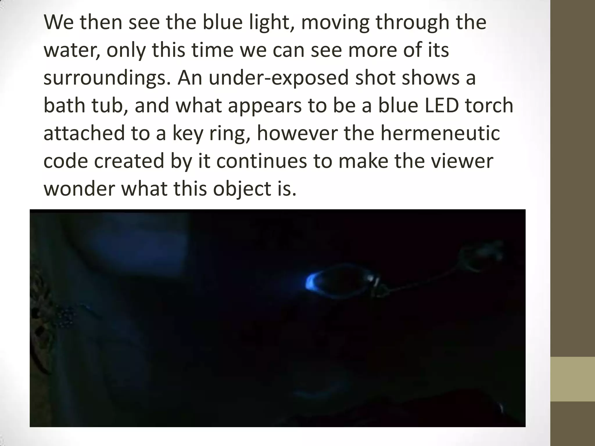 We then see the blue light, moving through the
water, only this time we can see more of its
surroundings. An under-exposed shot shows a
bath tub, and what appears to be a blue LED torch
attached to a key ring, however the hermeneutic
code created by it continues to make the viewer
wonder what this object is.
 
