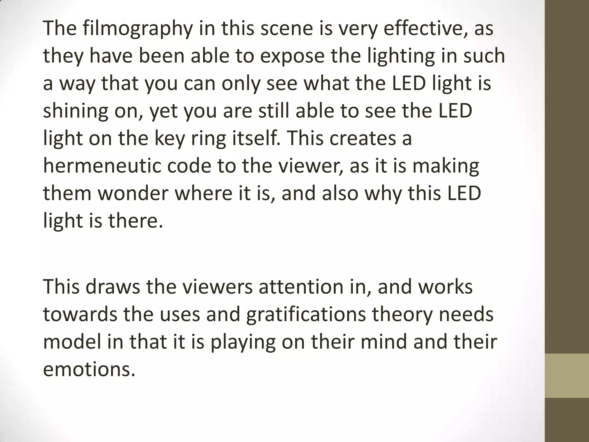 The filmography in this scene is very effective, as
they have been able to expose the lighting in such
a way that you can only see what the LED light is
shining on, yet you are still able to see the LED
light on the key ring itself. This creates a
hermeneutic code to the viewer, as it is making
them wonder where it is, and also why this LED
light is there.
This draws the viewers attention in, and works
towards the uses and gratifications theory needs
model in that it is playing on their mind and their
emotions.
 