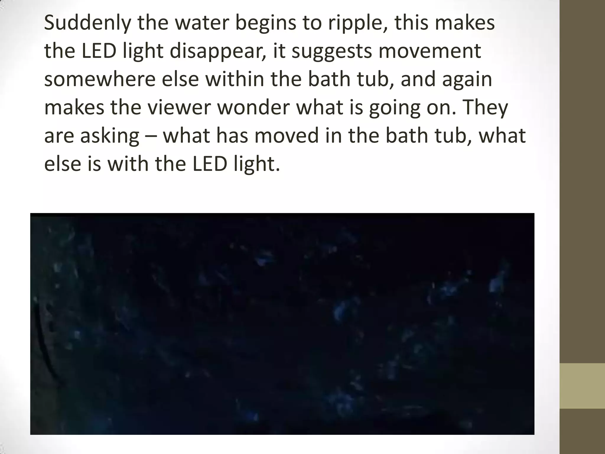 Suddenly the water begins to ripple, this makes
the LED light disappear, it suggests movement
somewhere else within the bath tub, and again
makes the viewer wonder what is going on. They
are asking – what has moved in the bath tub, what
else is with the LED light.
 