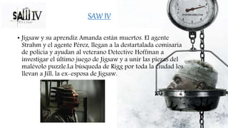 • Jigsaw y su aprendiz Amanda están muertos. El agente
Strahm y el agente Pérez, llegan a la destartalada comisaría
de policía y ayudan al veterano Detective Hoffman a
investigar el último juego de Jigsaw y a unir las piezas del
malévolo puzzle.La búsqueda de Rigg por toda la ciudad los
llevan a Jill, la ex-esposa de Jigsaw.
SAW IV
 
