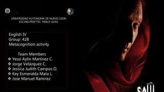 UNIVERSIDAD AUTONOMA DE NUEVO LEON
ESC.IND.PREP.TEC. PABLO LIVAS
English IV
Group: 428
Metacognition activity
Team Members
 Yessi Aylin Martinez C.
 Jorge Velázquez C.
 Jessica Judith Campos O.
 Key Esmeralda Mata L.
 Jose Manuel Ramirez
 