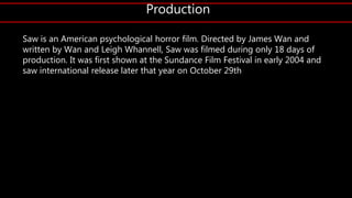 Production
Saw is an American psychological horror film. Directed by James Wan and
written by Wan and Leigh Whannell, Saw was filmed during only 18 days of
production. It was first shown at the Sundance Film Festival in early 2004 and
saw international release later that year on October 29th
 