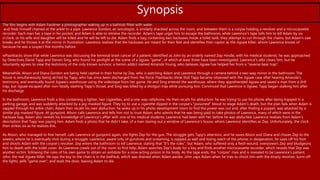 Synopsis
The film begins with Adam Faulkner a photographer waking up in a bathtub filled with water.
and finds himself chained at the ankle to a pipe. Lawrence Gordon, an oncologist, is similarly shackled across the room, and between them is a corpse holding a revolver and a microcassette
recorder. Each man has a tape in his pocket, and Adam is able to retrieve the recorder. Adam's tape urges him to escape the bathroom, while Lawrence's tape tells him to kill Adam by six
o'clock, or his wife and daughter will be killed and he will be left to die. Adam finds a bag containing two hacksaws inside a toilet tank; they attempt to cut through the chains, but Adam's saw
breaks and he throws it at the mirror in frustration. Lawrence realizes that the hacksaws are meant for their feet and identifies their captor as the Jigsaw Killer, whom Lawrence knows of
because he was a suspect five months before.
wFlashbacks show that while Lawrence was discussing the terminal brain cancer of a patient, identified as John by an orderly named Zep Hindle, with his medical students, he was approached
by Detectives David Tapp and Steven Sing, who found his penlight at the scene of a Jigsaw "game", of which at least three have been investigated. Lawrence's alibi clears him, but he
reluctantly agrees to view the testimony of the only known survivor, a heroin addict named Amanda Young, who believes Jigsaw has helped her from a "reverse bear trap".
Meanwhile, Alison and Diana Gordon are being held captive in their home by Zep, who is watching Adam and Lawrence through a camera behind a two-way mirror in the bathroom. The
house is simultaneously being atched by Tapp, who has since been discharged from the force. Flashbacks show that Tapp became obsessed with the Jigsaw case after hearing Amanda's
testimony, and eventually found Jigsaw's warehouse using the videotape from her game. He and Sing entered the warehouse, where they apprehended Jigsaw and saved a man from a drill
trap, but Jigsaw escaped after non-fatally slashing Tapp's throat, and Sing was killed by a shotgun trap while pursuing him. Convinced that Lawrence is Jigsaw, Tapp began stalking him after
his discharge.
In the bathroom, Lawrence finds a box containing a lighter, two cigarettes, and a one-way cellphone. He then recalls his abduction: he was trying to use his phone after being trapped in a
parking garage, and was suddenly attacked by a pig-masked figure. They try to use a cigarette dipped in the corpse's "poisoned" blood to stage Adam's death, but the plan fails when Adam is
zapped through his ankle chain. Adam then recalls his own abduction: he woke up in his photo development room to find the power was out and, after finding a puppet, was attacked by a
similar pig-masked figure. At gunpoint, Alison calls Lawrence and tells him not to trust Adam, who admits that he was being paid to take photos of Lawrence, many of which were in the
hacksaw bag. Adam also reveals his knowledge of Lawrence's affair with one of his medical students; Lawrence had been with her before he was abducted. Lawrence realizes from Adam's
description that Tapp was paying him. Adam finds a photo that he didn't take, of a man staring out a window of Lawrence's house, whom Lawrence identifies as Zep. Unfortunately, the clock
then strikes six as he realizes this.
As Alison, who managed to free herself, calls Lawrence at gunpoint again, she fights Zep for the gun. The struggle gets Tapp's attention, and he saves Alison and Diana and chases Zep to the
sewers, where he is eventually shot during a struggle. Lawrence, aware only of gunshots and screaming, is zapped as well and losing reach of the phone; in desperation, he saws off his foot
and shoots Adam with the corpse's revolver. Zep enters the bathroom to kill Lawrence, stating that "It's the rules", but Adam, who suffered only a flesh wound, overpowers Zep and bludgeons
him to death with the toilet cover. As Lawrence crawls out of the room to find help, Adam searches Zep's body for a key and finds another microcassette recorder, which reveals that Zep was
another victim, following the rules of his own game to obtain an antidote for a slow-acting poison in his body. As the tape ends, the "corpse" rises and is revealed to be Lawrence's patient,
John, the real Jigsaw Killer. He says the key to the chain is in the bathtub, which was drained when Adam awoke. John zaps Adam when he tries to shoot him with the empty revolver, turns off
the lights, yells "game over", and seals the door, leaving Adam to die.
 