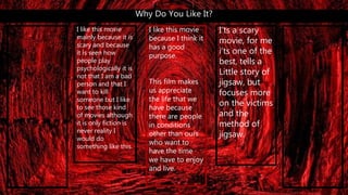 Why Do You Like It?
I like this movie
mainly because it is
scary and because
it is seen how
people play
psychologically it is
not that I am a bad
person and that I
want to kill
someone but I like
to see those kind
of movies although
it is only fiction is
never reality I
would do
something like this.
I’ts a scary
movie, for me
i’ts one of the
best, tells a
Little story of
jigsaw, but
focuses more
on the victims
and the
method of
jigsaw.
I like this movie
because I think it
has a good
purpose.
This film makes
us appreciate
the life that we
have because
there are people
in conditions
other than ours
who want to
have the time
we have to enjoy
and live.
 