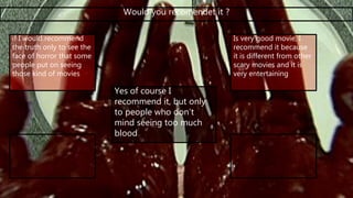 Would you recomendet it ?
if I would recommend
the truth only to see the
face of horror that some
people put on seeing
those kind of movies
Is very good movie, I
recommend it because
it is different from other
scary movies and it is
very entertaining
Yes of course I
recommend it, but only
to people who don’t
mind seeing too much
blood
 