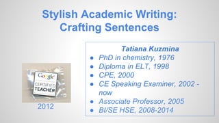 Stylish Academic Writing:
Crafting Sentences
Tatiana Kuzmina
● PhD in chemistry, 1976
● Diploma in ELT, 1998
● CPE, 2000
● CE Speaking Examiner, 2002 -
now
● Associate Professor, 2005
● BI/SE HSE, 2008-2014
2012
 