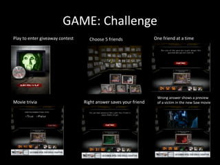 GAME: Challenge
Play to enter giveaway contest Choose 5 friends
Movie trivia Right answer saves your friend
Wrong answer shows a preview
of a victim in the new Saw movie
One friend at a time
 