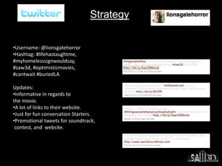 Strategy
•Username: @lionsgatehorror
•Hashtag: #lifehastaughtme,
#myhomelesssignwouldsay,
#saw3d, #optimisticmovies,
#cantwait #buriedLA
Updates:
•Informative in regards to
the movie.
•A lot of links to their website.
•Just for fun conversation Starters.
•Promotional tweets for soundtrack,
contest, and website.
 