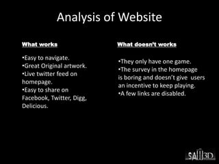 Analysis of Website
What works What doesn’t works
•Easy to navigate.
•Great Original artwork.
•Live twitter feed on
homepage.
•Easy to share on
Facebook, Twitter, Digg,
Delicious.
•They only have one game.
•The survey in the homepage
is boring and doesn’t give users
an incentive to keep playing.
•A few links are disabled.
 