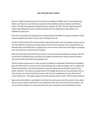 Saw 4 opening scene analyses



Saw IV is a 2007 Canadian-American horror film and midquel to 2006's Saw III. It was directed by
Darren Lynn Bousman and written by newcomers Patrick Melton, Marcus Dunstan and Thomas
Fenton. The film was released in North America on October 26, 2007. The film's North American
release date followed the series' tradition that the films be released the Friday before or on
Halloween of each year.

First of all I will analyse the opening scene and how discuss how different aspects of how the movie
was put together by camera, mise en scene, editing and sound.

At the first 16 seconds of the clip we see the inside of what looks to be a key whole and you can see
all of the different components moving inside, at the same time low key music is played which can
therefore give us the effect that it’s going to be a horror movie. Finally we see the logo on Lionsgate
who are an American entertainment company.

Next we see the logo of Twisted Pictures who are an American based production company. We first
see the text of Twisted Pictures and then all of sudden some barb wire warps round and makes a
scary noise which could make many people jump.

The first camera shot we see is a close up shot of a beetle on somebody’s hand which immediately
gives the effect that it’s a horror movie and something scary is about to happen, all of a sudden the
camera shot dissolves into the title sequences where its shows who produced the movie “Burg,
Koules, Hoffman. The camera then goes back to the footage where you can see somebody sat on a
chair but you can only see half of the screen as the rest of it is darkened out, soon after the full
screen darkens out. Then again it goes to the title sequence where it says “a film by Kevin Greutert”.

Again we see the beetle on somebody’s hand then the camera pans up to the woman’s face, where
we can see this helmet mechanism on her head which looks like some sort of torture weapon. You
can tell that the woman is in some pain by the way she is moving around and holding her head.
 