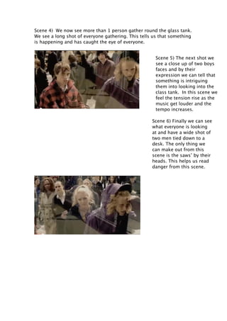 Scene 4) We now see more than 1 person gather round the glass tank.
We see a long shot of everyone gathering. This tells us that something
is happening and has caught the eye of everyone.
Scene 5) The next shot we
see a close up of two boys
faces and by their
expression we can tell that
something is intriguing
them into looking into the
class tank. In this scene we
feel the tension rise as the
music get louder and the
tempo increases.
Scene 6) Finally we can see
what everyone is looking
at and have a wide shot of
two men tied down to a
desk. The only thing we
can make out from this
scene is the saws’ by their
heads. This helps us read
danger from this scene.

 