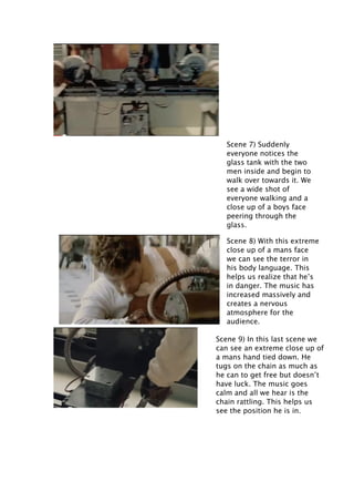Scene 7) Suddenly
everyone notices the
glass tank with the two
men inside and begin to
walk over towards it. We
see a wide shot of
everyone walking and a
close up of a boys face
peering through the
glass.
Scene 8) With this extreme
close up of a mans face
we can see the terror in
his body language. This
helps us realize that he’s
in danger. The music has
increased massively and
creates a nervous
atmosphere for the
audience.
Scene 9) In this last scene we
can see an extreme close up of
a mans hand tied down. He
tugs on the chain as much as
he can to get free but doesn’t
have luck. The music goes
calm and all we hear is the
chain rattling. This helps us
see the position he is in.

 