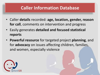Caller Information Database

• Caller details recorded: age, location, gender, reason
  for call, comments on intervention and progress
• Easily generates detailed and focused statistical
  reports
• Powerful resource for targeted project planning, and
  for advocacy on issues affecting children, families,
  and women, especially violence
 