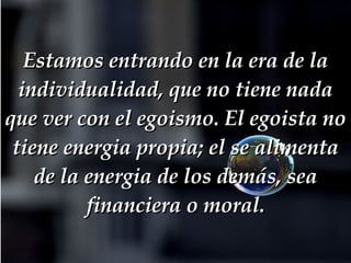 Estamos entrando en la era de la individualidad, que no tiene nada que ver con el egoismo. El egoista no tiene energia propia; el se alimenta de la energia de los demás, sea financiera o moral. 