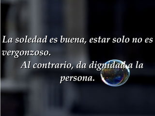 La soledad es buena, estar solo no es vergonzoso.  Al contrario, da dignidad a la persona. 
