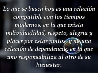 Lo que se busca hoy es una relación compatible con los tiempos modernos, en la que exista individualidad, respeto, alegria y placer por estar juntos, y no una relación de dependencia, en la que uno responsabiliza al otro de su bienestar. 
