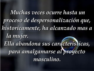   Muchas veces ocurre hasta un proceso de despersonalización que, historicamente, ha alcanzado mas a la mujer.  Ella abandona sus características, para amalgamarse al proyecto masculino. 