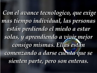   Con el avance tecnologico, que exige mas tiempo individual, las personas están perdiendo el miedo a estar solas, y aprendiendo a vivir mejor consigo mismas. Ellas están comenzando a darse cuenta que se sienten parte, pero son enteras. 