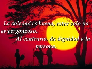 La soledad es buena, estar solo no es vergonzoso.  Al contrario, da dignidad a la persona. 