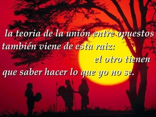   la teoria de la unión entre opuestos también viene de esta raiz:   el otro tienen que saber hacer lo que yo no se.  