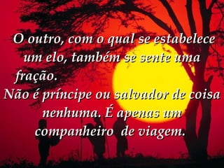   O outro, com o qual se estabelece um elo, também se sente uma fração.  Não é príncipe ou salvador de coisa nenhuma. É apenas um companheiro  de viagem.   