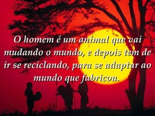 O homem é um animal que vai mudando o mundo, e depois tem de ir se reciclando, para se adaptar ao mundo que fabricou.  