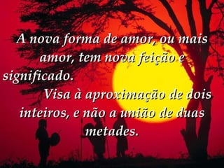 A nova forma de amor, ou mais amor, tem nova feição e significado.   Visa à aproximação de dois inteiros, e não a união de duas metades. 