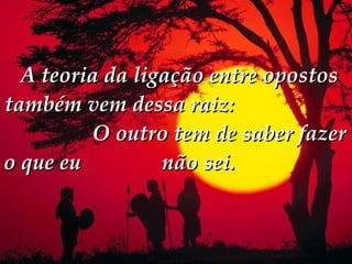   A teoria da ligação entre opostos também vem dessa raiz:  O outro tem de saber fazer o que eu  não sei.  