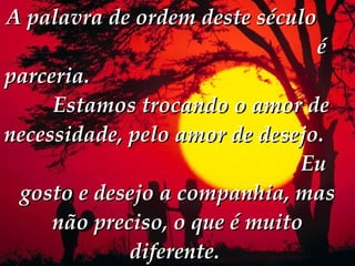 A palavra de ordem deste século  é parceria.  Estamos trocando o amor de necessidade, pelo amor de desejo.  Eu gosto e desejo a companhia, mas não preciso, o que é muito diferente.   