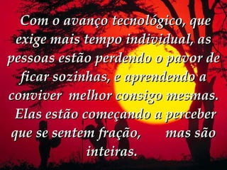   Com o avanço tecnológico, que exige mais tempo individual, as pessoas estão perdendo o pavor de ficar sozinhas, e aprendendo a conviver  melhor consigo mesmas.    Elas estão começando a perceber que se sentem fração,  mas são inteiras.  
