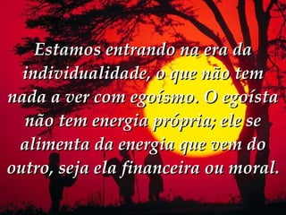 Estamos entrando na era da individualidade, o que não tem nada a ver com egoísmo. O egoísta não tem energia própria; ele se alimenta da energia que vem do outro, seja ela financeira ou moral. 